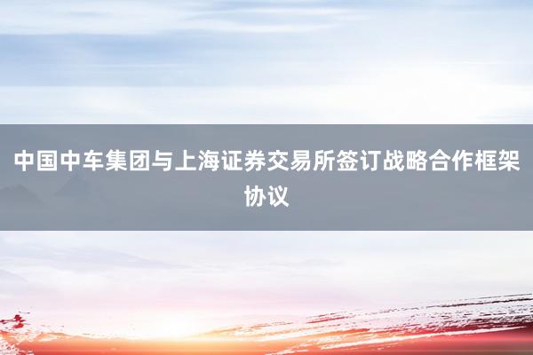 中国中车集团与上海证券交易所签订战略合作框架协议